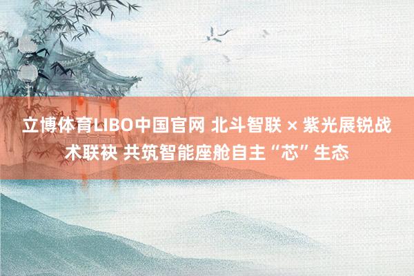 立博体育LIBO中国官网 北斗智联 × 紫光展锐战术联袂 共筑智能座舱自主“芯”生态