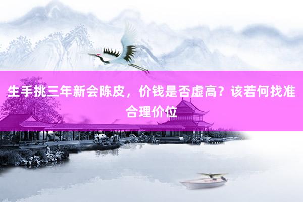 生手挑三年新会陈皮，价钱是否虚高？该若何找准合理价位