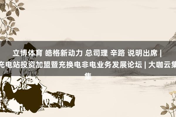 立博体育 皓格新动力 总司理 辛路 说明出席 | 充电站投资加盟暨充换电非电业务发展论坛 | 大咖云集