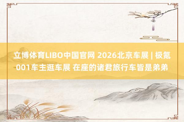 立博体育LIBO中国官网 2026北京车展 | 极氪001车主逛车展 在座的诸君旅行车皆是弟弟