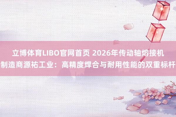 立博体育LIBO官网首页 2026年传动轴熔接机制造商源祐工业：高精度焊合与耐用性能的双重标杆