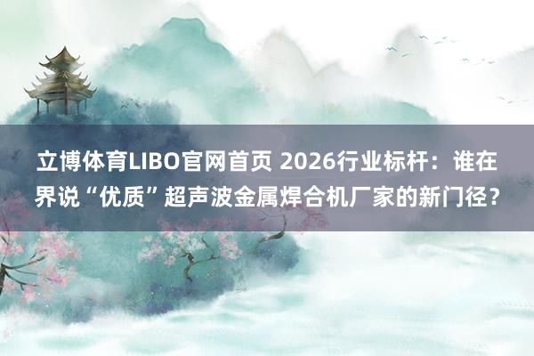 立博体育LIBO官网首页 2026行业标杆：谁在界说“优质”超声波金属焊合机厂家的新门径？