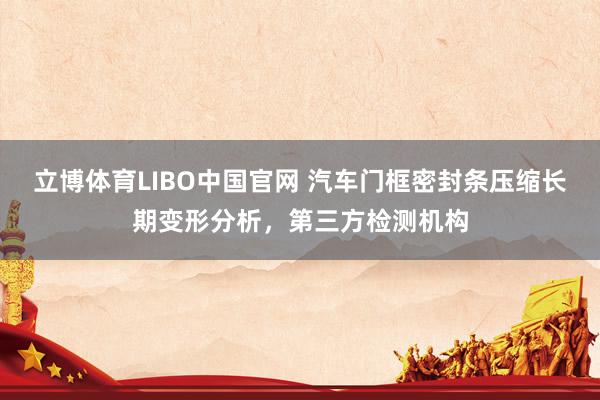 立博体育LIBO中国官网 汽车门框密封条压缩长期变形分析，第三方检测机构