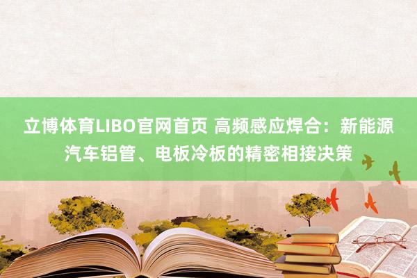 立博体育LIBO官网首页 高频感应焊合：新能源汽车铝管、电板冷板的精密相接决策
