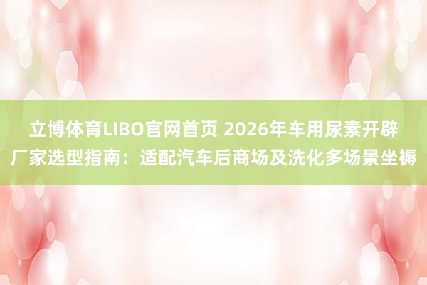 立博体育LIBO官网首页 2026年车用尿素开辟厂家选型指南：适配汽车后商场及洗化多场景坐褥