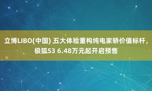 立博LIBO(中国) 五大体验重构纯电家轿价值标杆，极狐S3 6.48万元起开启预售