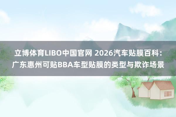 立博体育LIBO中国官网 2026汽车贴膜百科：广东惠州可贴BBA车型贴膜的类型与欺诈场景