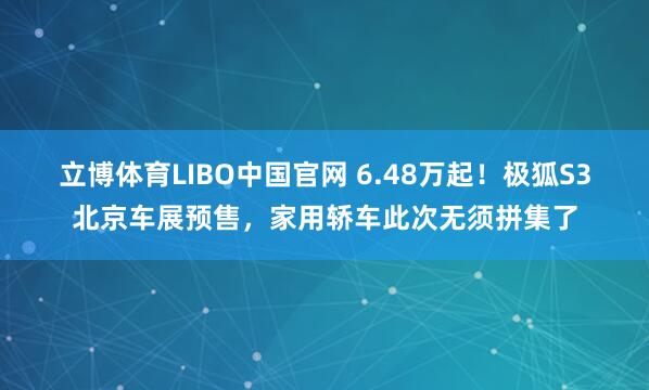 立博体育LIBO中国官网 6.48万起！极狐S3北京车展预售，家用轿车此次无须拼集了