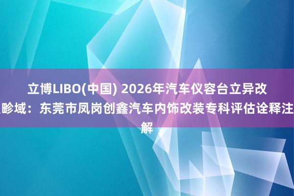 立博LIBO(中国) 2026年汽车仪容台立异改装畛域：东莞市凤岗创鑫汽车内饰改装专科评估诠释注解