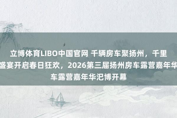 立博体育LIBO中国官网 千辆房车聚扬州，千里浸式露营盛宴开启春日狂欢，2026第三届扬州房车露营嘉年华汜博开幕
