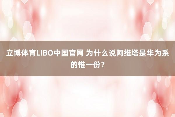 立博体育LIBO中国官网 为什么说阿维塔是华为系的惟一份？