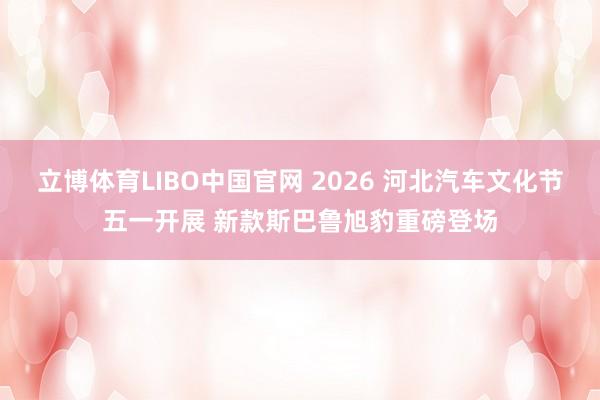 立博体育LIBO中国官网 2026 河北汽车文化节五一开展 新款斯巴鲁旭豹重磅登场
