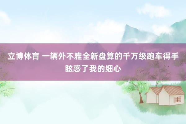 立博体育 一辆外不雅全新盘算的千万级跑车得手眩惑了我的细心