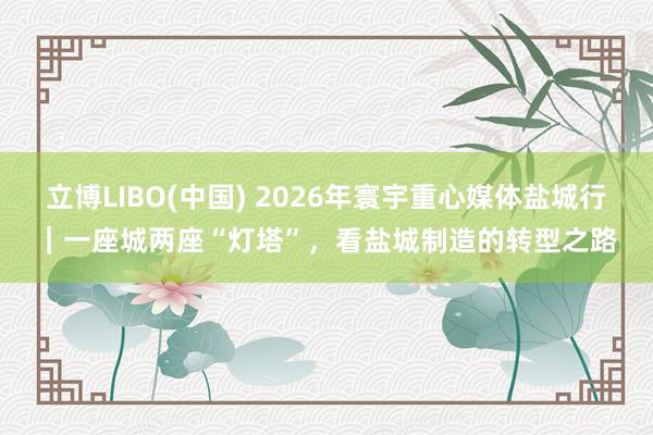 立博LIBO(中国) 2026年寰宇重心媒体盐城行｜一座城两座“灯塔”，看盐城制造的转型之路