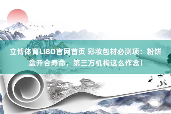 立博体育LIBO官网首页 彩妆包材必测项：粉饼盒开合寿命，第三方机构这么作念！