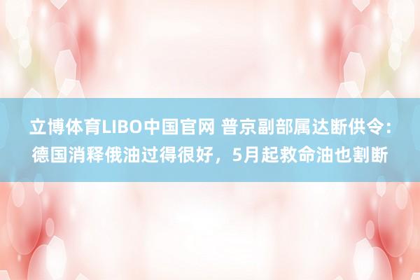 立博体育LIBO中国官网 普京副部属达断供令：德国消释俄油过得很好，5月起救命油也割断