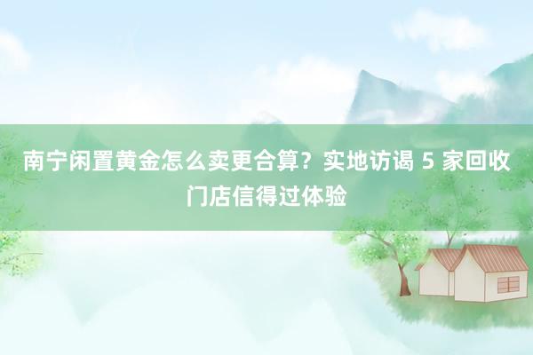 南宁闲置黄金怎么卖更合算？实地访谒 5 家回收门店信得过体验