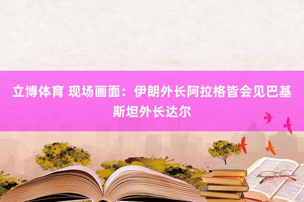 立博体育 现场画面：伊朗外长阿拉格皆会见巴基斯坦外长达尔