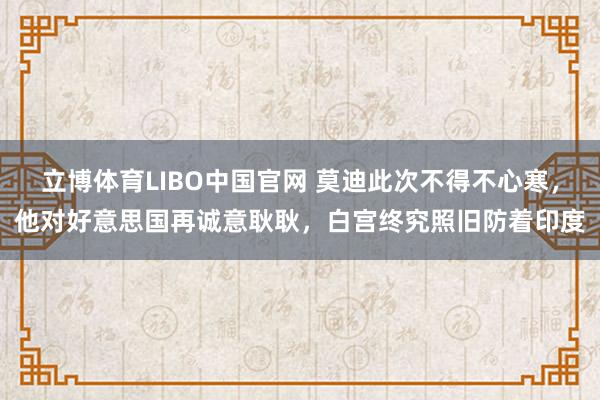 立博体育LIBO中国官网 莫迪此次不得不心寒，他对好意思国再诚意耿耿，白宫终究照旧防着印度
