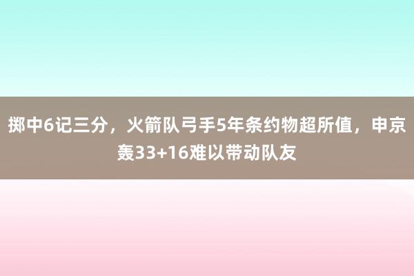 掷中6记三分，火箭队弓手5年条约物超所值，申京轰33+16难以带动队友