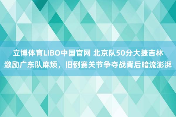 立博体育LIBO中国官网 北京队50分大捷吉林激励广东队麻烦，旧例赛关节争夺战背后暗流澎湃
