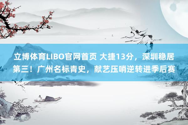 立博体育LIBO官网首页 大捷13分，深圳稳居第三！广州名标青史，献艺压哨逆转进季后赛