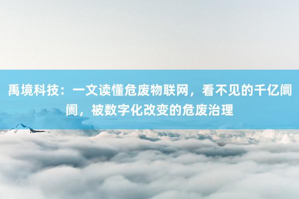 禹境科技：一文读懂危废物联网，看不见的千亿阛阓，被数字化改变的危废治理