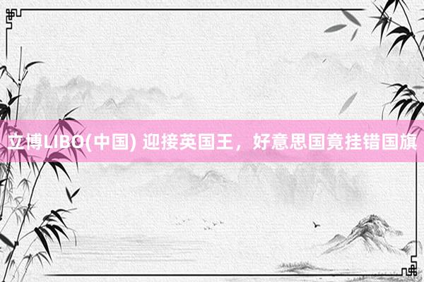 立博LIBO(中国) 迎接英国王，好意思国竟挂错国旗