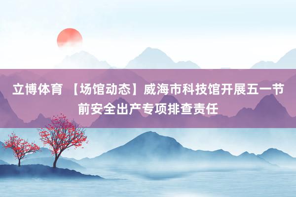 立博体育 【场馆动态】威海市科技馆开展五一节前安全出产专项排查责任