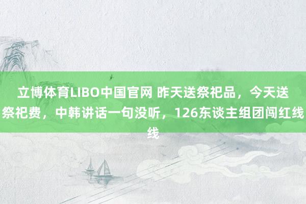 立博体育LIBO中国官网 昨天送祭祀品，今天送祭祀费，中韩讲话一句没听，126东谈主组团闯红线