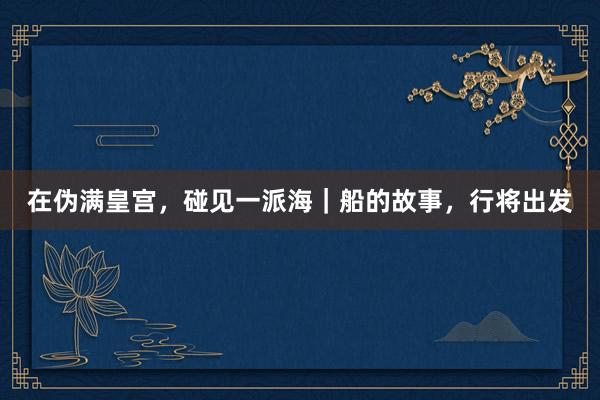 在伪满皇宫，碰见一派海｜船的故事，行将出发