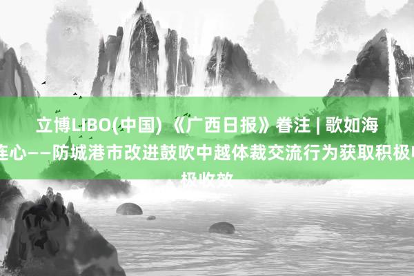 立博LIBO(中国) 《广西日报》眷注 | 歌如海 心连心——防城港市改进鼓吹中越体裁交流行为获取积极收效