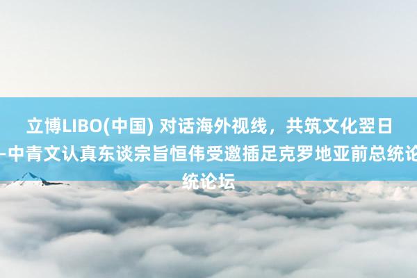 立博LIBO(中国) 对话海外视线，共筑文化翌日 ——中青文认真东谈宗旨恒伟受邀插足克罗地亚前总统论坛