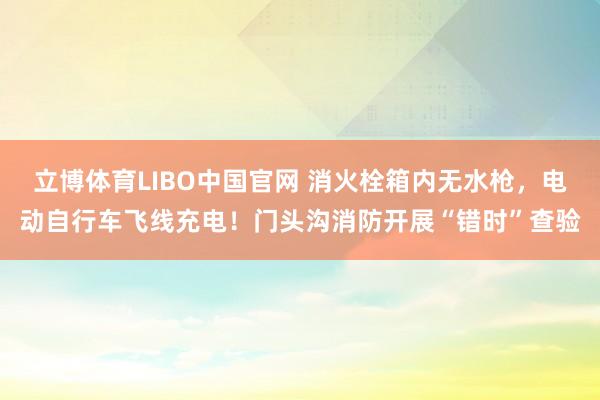 立博体育LIBO中国官网 消火栓箱内无水枪，电动自行车飞线充电！门头沟消防开展“错时”查验