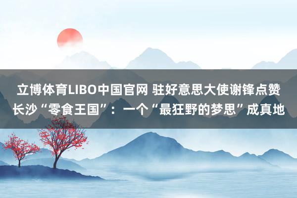 立博体育LIBO中国官网 驻好意思大使谢锋点赞长沙“零食王国”：一个“最狂野的梦思”成真地