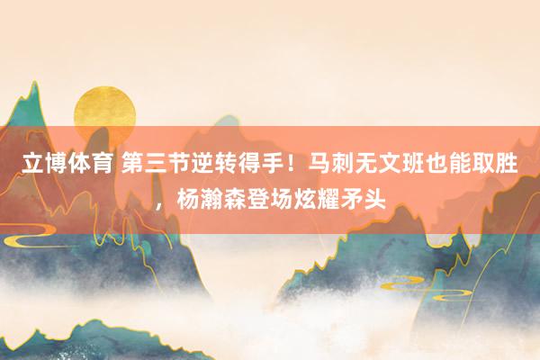 立博体育 第三节逆转得手！马刺无文班也能取胜，杨瀚森登场炫耀矛头