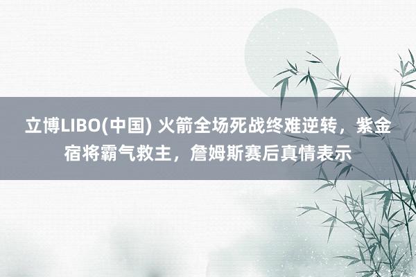 立博LIBO(中国) 火箭全场死战终难逆转，紫金宿将霸气救主，詹姆斯赛后真情表示