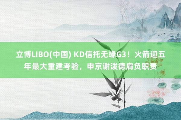 立博LIBO(中国) KD信托无缘G3！火箭迎五年最大重建考验，申京谢泼德肩负职责