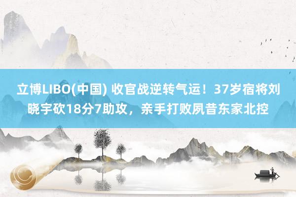 立博LIBO(中国) 收官战逆转气运！37岁宿将刘晓宇砍18分7助攻，亲手打败夙昔东家北控