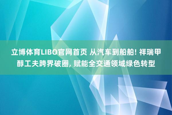 立博体育LIBO官网首页 从汽车到船舶! 祥瑞甲醇工夫跨界破圈， 赋能全交通领域绿色转型