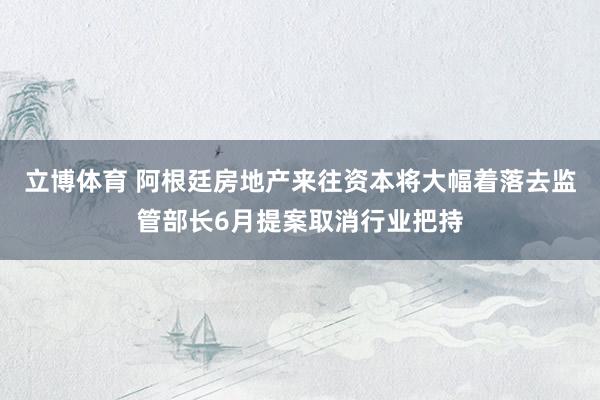 立博体育 阿根廷房地产来往资本将大幅着落去监管部长6月提案取消行业把持