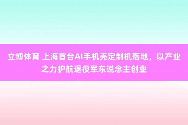 立博体育 上海首台AI手机壳定制机落地，以产业之力护航退役军东说念主创业