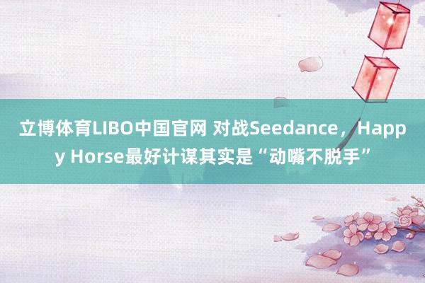 立博体育LIBO中国官网 对战Seedance，Happy Horse最好计谋其实是“动嘴不脱手”