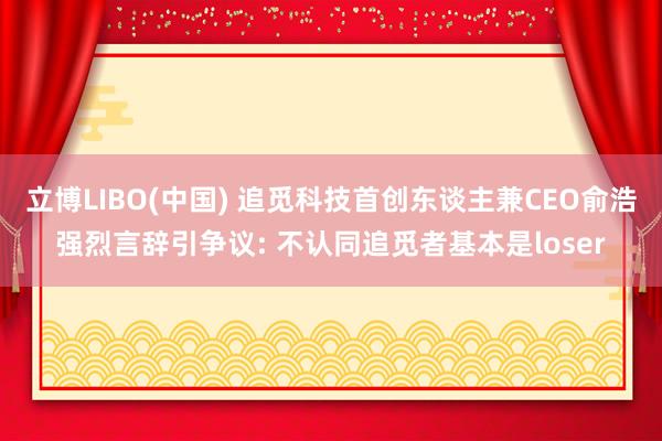 立博LIBO(中国) 追觅科技首创东谈主兼CEO俞浩强烈言辞引争议: 不认同追觅者基本是loser