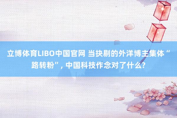 立博体育LIBO中国官网 当抉剔的外洋博主集体“路转粉”， 中国科技作念对了什么?