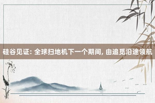 硅谷见证: 全球扫地机下一个期间， 由追觅沿途领航