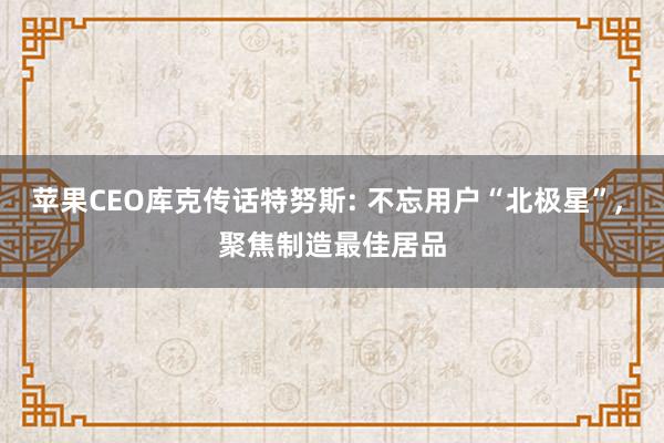 苹果CEO库克传话特努斯: 不忘用户“北极星”， 聚焦制造最佳居品