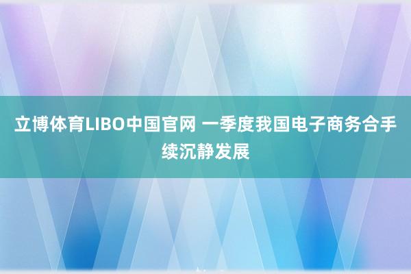 立博体育LIBO中国官网 一季度我国电子商务合手续沉静发展