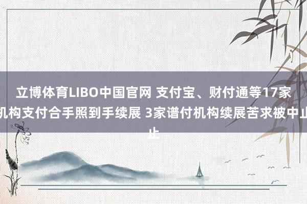 立博体育LIBO中国官网 支付宝、财付通等17家机构支付合手照到手续展 3家谱付机构续展苦求被中止