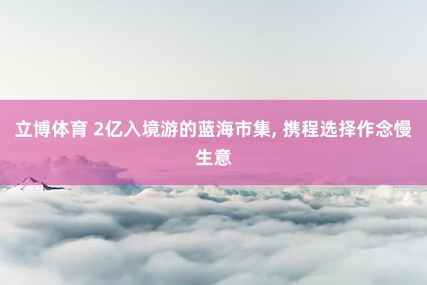 立博体育 2亿入境游的蓝海市集， 携程选择作念慢生意